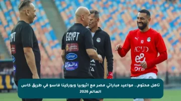 تأهل محتوم.. مواعيد مباراتي مصر مع إثيوبيا وبوركينا فاسو في طريق كأس العالم 2026